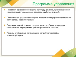 Программа управления
Позволяет одновременно видеть структуру доменов, организационных
подразделений, управляемых серверов и рабочих станций.
Обеспечивает удобный мониторинг и оперативное управление большим
количеством рабочих станций.
Состояние каждой станции, сервера и группы объектов наглядно
отображается в программе с учетом критичности события.
Режимы отображения по умолчанию не требуют настройки
администратором.
 