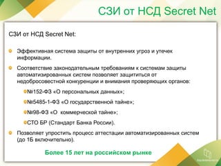 СЗИ от НСД Secret Net
СЗИ от НСД Secret Net:
Эффективная система защиты от внутренних угроз и утечек
информации.
Соответствие законодательным требованиям к системам защиты
автоматизированных систем позволяет защититься от
недобросовестной конкуренции и внимания проверяющих органов:
№152-ФЗ «О персональных данных»;
№5485-1-ФЗ «О государственной тайне»;
№98-ФЗ «О коммерческой тайне»;
СТО БР (Стандарт Банка России).
Позволяет упростить процесс аттестации автоматизированных систем
(до 1Б включительно).
Более 15 лет на российском рынке
 