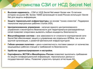 Достоинства СЗИ от НСД Secret Net
Высокая надежность - СЗИ от НСД Secret Net имеет более чем 15-летнюю
историю на рынке ИБ. Более 15000 организаций по всей России используют Secret
Net для защиты информации.
Защита терминальной инфраструктуры на основе “тонких клиентов”. Поддержка
технологии виртуальных рабочих столов (VDI).
Централизованное управление - наличие единого централизованного
управления и мониторинга безопасности для территориально-распределённых
сетей позволяет оперативно выявлять любые инциденты безопасности.
Масштабируемая система – вне зависимости от сложности корпоративной сети
Secret Net обеспечивает защиту и управление как отдельных АРМов, так и сети
крупной организации, с развитой филиальной инфраструктурой.
Гибкая ценовая политика – цена и комплектность поставки зависит от количества
защищаемых рабочих станций и требований по безопасности.
Удобство администрирования и настройки.
Сертификаты ФСТЭК и Минобороны России позволяют выполнить требования
по защите конфиденциальной информации, персональных данных и
государственной тайны. Позволяет упростить процесс аттестации АС.
 