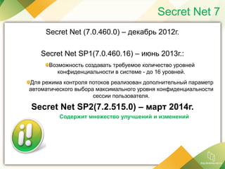 Secret Net 7
Secret Net (7.0.460.0) – декабрь 2012г.
Secret Net SP1(7.0.460.16) – июнь 2013г.:
Возможность создавать требуемое количество уровней
конфиденциальности в системе - до 16 уровней.
Для режима контроля потоков реализован дополнительный параметр
автоматического выбора максимального уровня конфиденциальности
сессии пользователя.
Secret Net SP2(7.2.515.0) – март 2014г.
Содержит множество улучшений и изменений
 