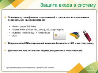 Защита входа в систему
Усиленная аутентификация пользователей в том числе с использованием
персональных идентификаторов:
• iButton (серия DS199x)*
• eToken PRO, eToken PRO Java (USB, смарт-карта)
• Rutoken, Rutoken ЭЦП и Rutoken Lite
• iKey
Встроенный в СЗИ программный механизм блокировки НСД к жесткому диску.
Дополнительные механизмы защиты для доменных пользователей.
* При условии совместного применения с аппаратными замками.
 