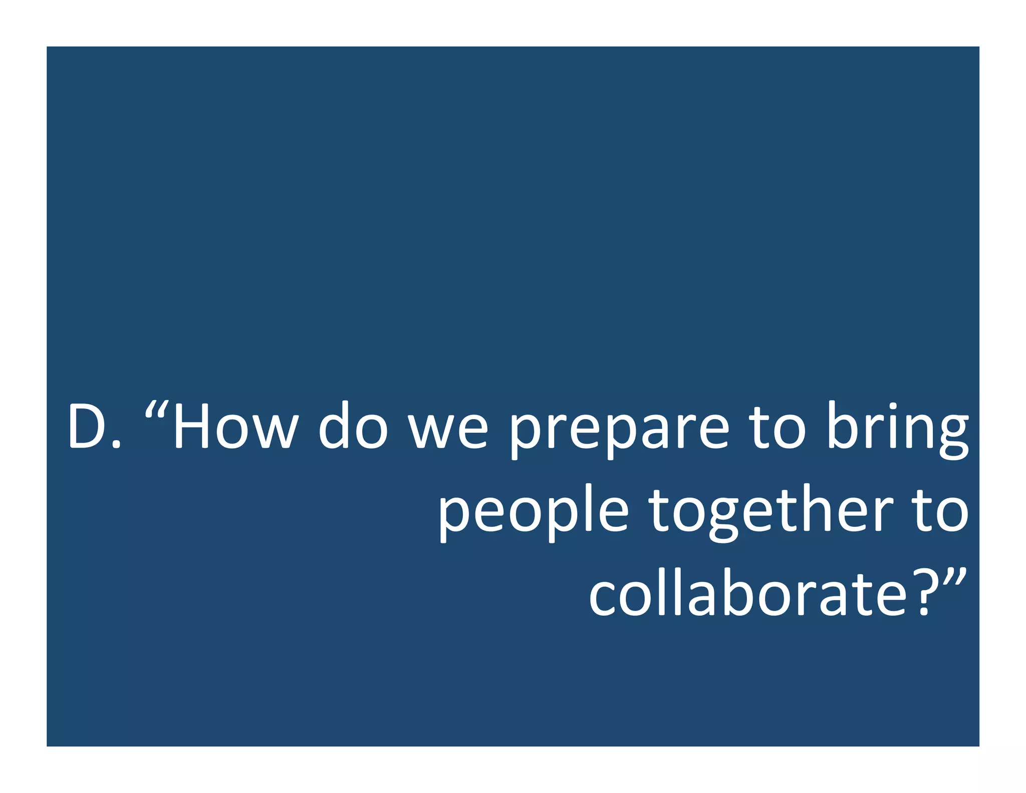 D.	
  “How	
  do	
  we	
  prepare	
  to	
  bring	
  
people	
  together	
  to	
  
collaborate?”	
  
 