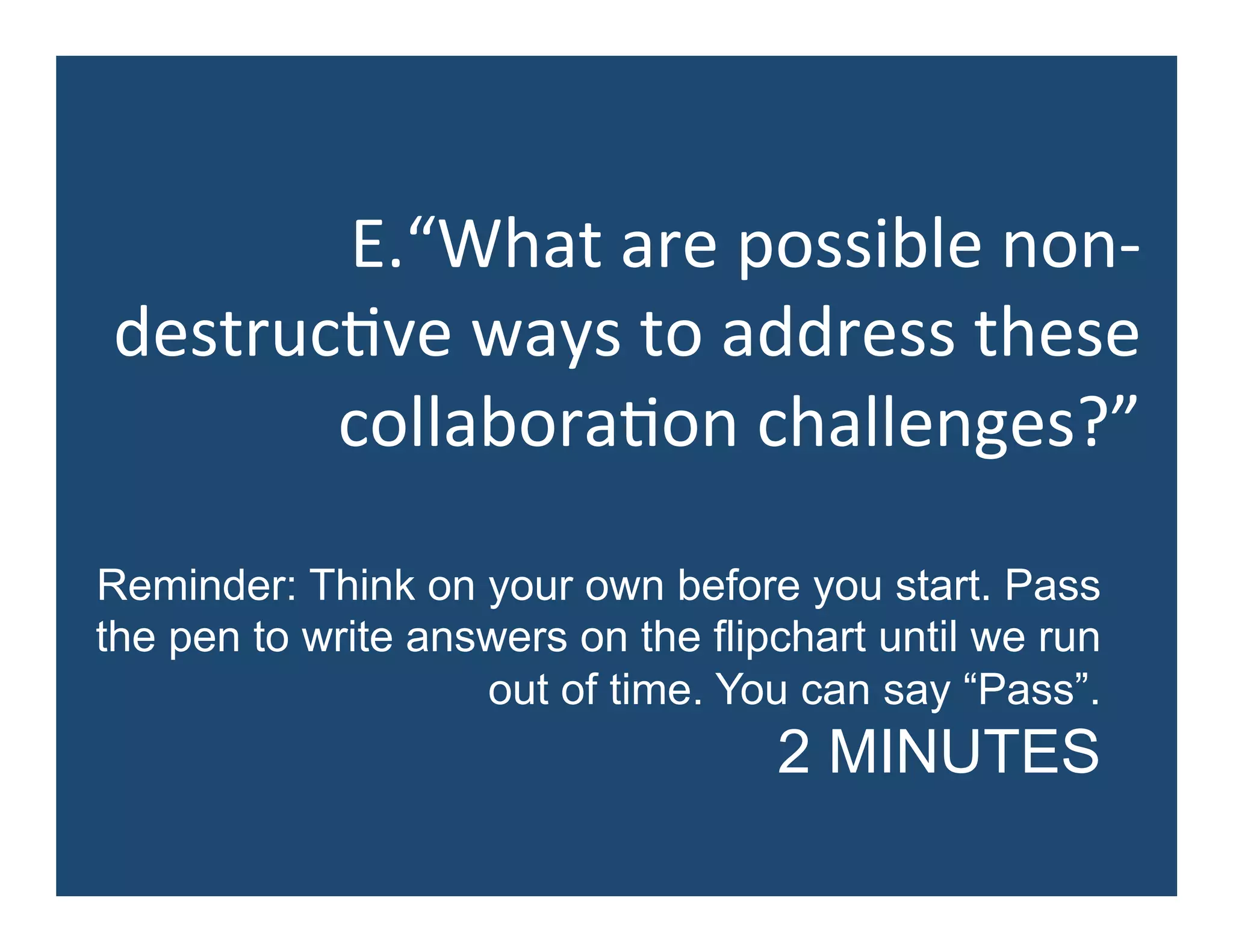 E.“What	
  are	
  possible	
  non-­‐
destruc5ve	
  ways	
  to	
  address	
  these	
  
collabora5on	
  challenges?”	
  
Reminder: Think on your own before you start. Pass
the pen to write answers on the flipchart until we run
out of time. You can say “Pass”.
2 MINUTES
 