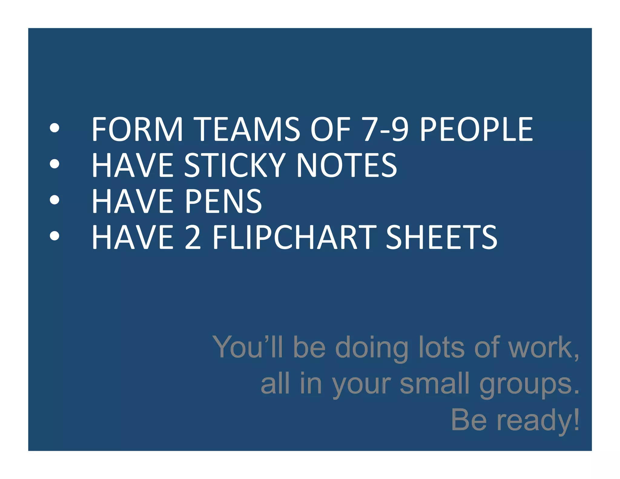 •  FORM	
  TEAMS	
  OF	
  7-­‐9	
  PEOPLE	
  
•  HAVE	
  STICKY	
  NOTES	
  
•  HAVE	
  PENS	
  
•  HAVE	
  2	
  FLIPCHART	
  SHEETS	
  
You’ll be doing lots of work,
all in your small groups.
Be ready!
 
