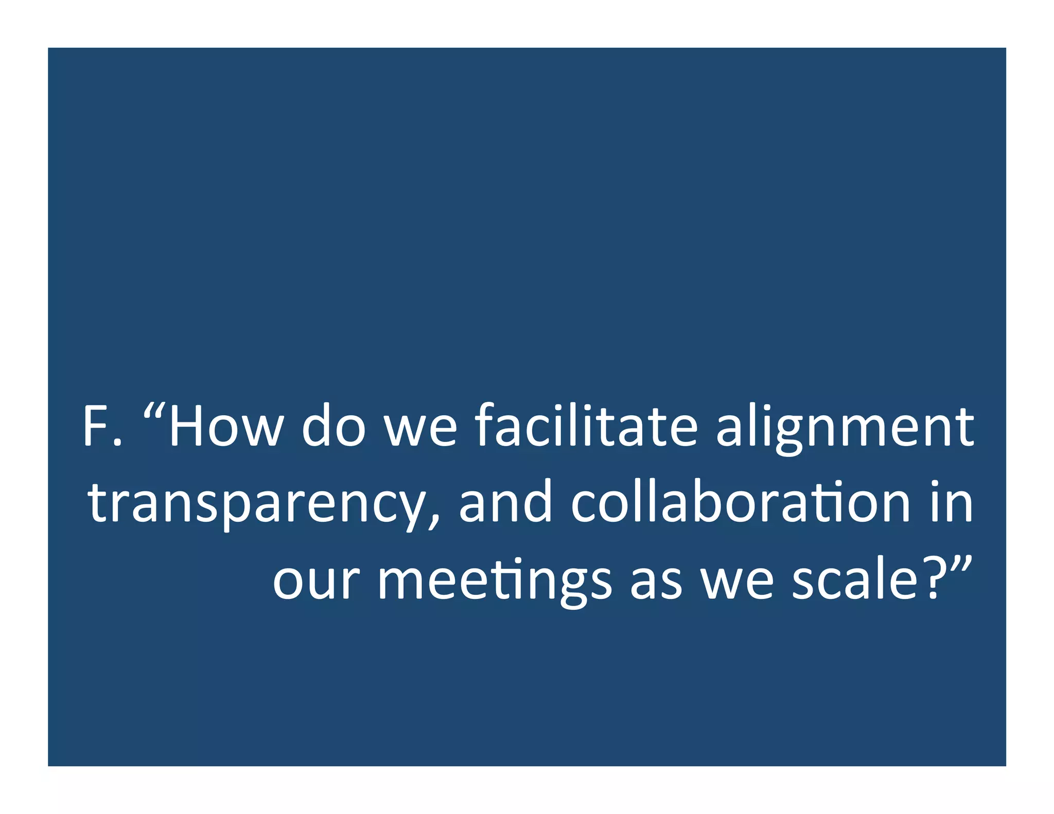 F.	
  “How	
  do	
  we	
  facilitate	
  alignment	
  
transparency,	
  and	
  collabora5on	
  in	
  
our	
  mee5ngs	
  as	
  we	
  scale?”	
  
 