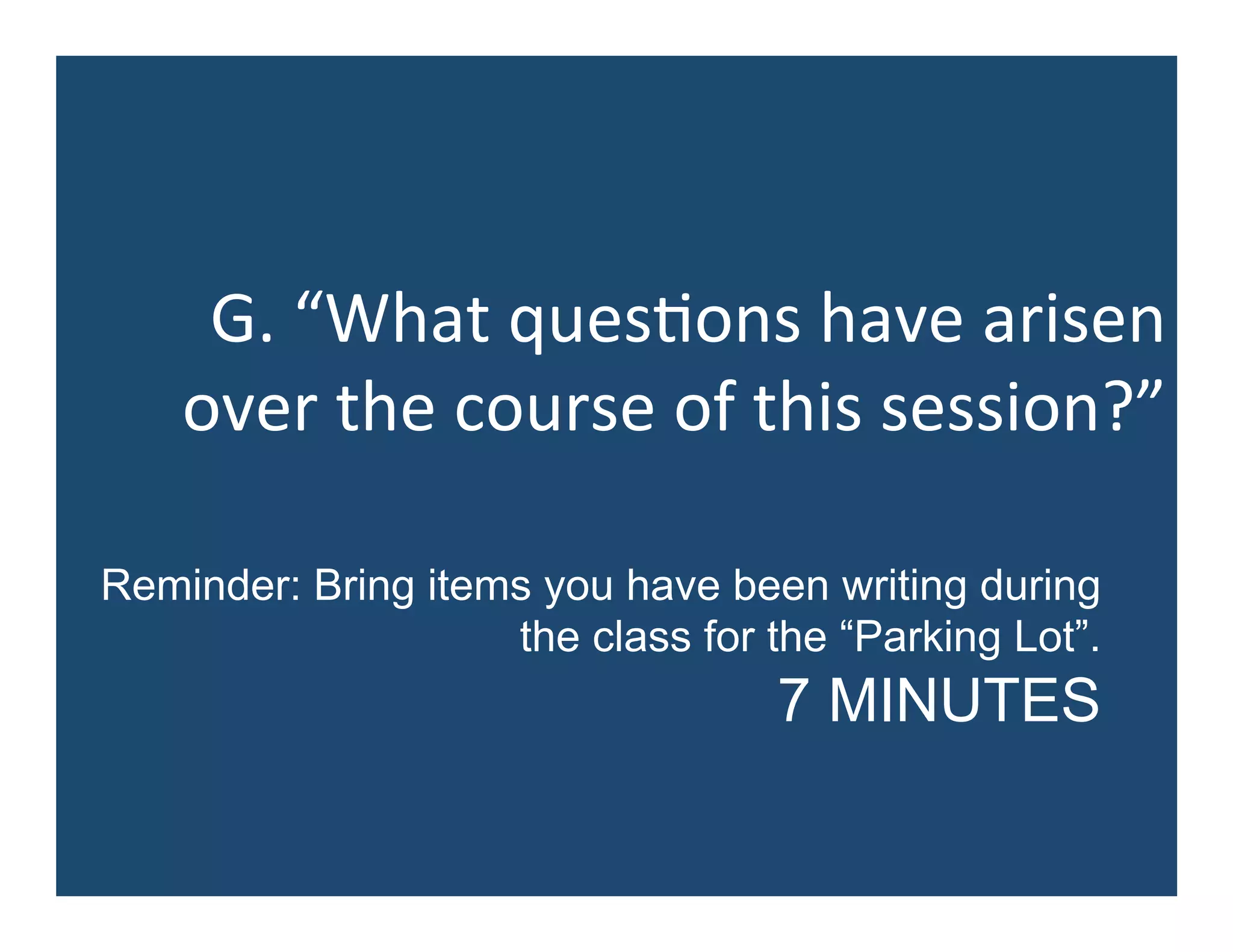 G.	
  “What	
  ques5ons	
  have	
  arisen	
  
over	
  the	
  course	
  of	
  this	
  session?”	
  
Reminder: Bring items you have been writing during
the class for the “Parking Lot”.
7 MINUTES
 