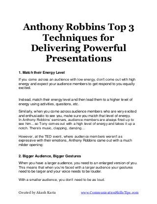 Anthony Robbins Top 3
     Techniques for
   Delivering Powerful
      Presentations
1. Match their Energy Level
If you come across an audience with low energy, don’t come out with high
energy and expect your audience members to get respond to you equally
excited.


Instead, match their energy level and then lead them to a higher level of
energy using activities, questions, etc.

Similarly, when you come across audience members who are very excited
and enthusiastic to see you, make sure you match that level of energy.
In Anthony Robbins’ seminars, audience members are always fired up to
see him…so Tony comes out with a high level of energy and takes it up a
notch. There’s music, clapping, dancing…

However, at the TED event, where audience members weren’t as
expressive with their emotions, Anthony Robbins came out with a much
milder opening:


2. Bigger Audience, Bigger Gestures

When you have a larger audience, you need to an enlarged version of you.
This means that when you’re faced with a larger audience your gestures
need to be larger and your voice needs to be louder.

With a smaller audience, you don’t need to be as loud.


Created by Akash Karia                 www.CommunicationSkillsTips.com
 