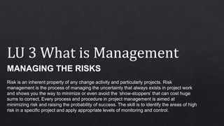 LU 3 What is Management
MANAGING THE RISKS
Risk is an inherent property of any change activity and particularly projects. Risk
management is the process of managing the uncertainty that always exists in project work
and shows you the way to minimize or even avoid the ‘show-stoppers’ that can cost huge
sums to correct. Every process and procedure in project management is aimed at
minimizing risk and raising the probability of success. The skill is to identify the areas of high
risk in a specific project and apply appropriate levels of monitoring and control.
 