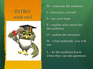 W – welcome the audience
INTRO:     I – introduce yourself
wise owl   S – say your topic

           E – explain why useful for
           the audience

           O – outline the structure

           W – what materials you will
           use

           L – let the audience know
           when they can ask questions
 