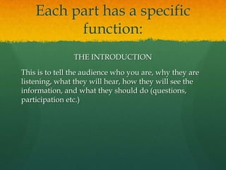 Each part has a specific
          function:
                THE INTRODUCTION

This is to tell the audience who you are, why they are
listening, what they will hear, how they will see the
information, and what they should do (questions,
participation etc.)
 