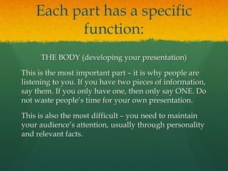 Each part has a specific
          function:
     THE BODY (developing your presentation)

This is the most important part – it is why people are
listening to you. If you have two pieces of information,
say them. If you only have one, then only say ONE. Do
not waste people’s time for your own presentation.

This is also the most difficult – you need to maintain
your audience’s attention, usually through personality
and relevant facts.
 