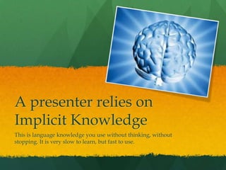 A presenter relies on
Implicit Knowledge
This is language knowledge you use without thinking, without
stopping. It is very slow to learn, but fast to use.
 