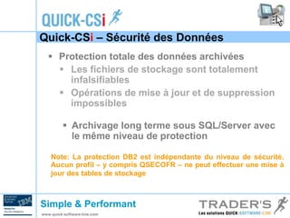 Quick-CSi – Sécurité des Données 
 Protection totale des données archivées 
 Les fichiers de stockage sont totalement 
infalsifiables 
 Opérations de mise à jour et de suppression 
impossibles 
 Archivage long terme sous SQL/Server avec 
le même niveau de protection 
Note: La protection DB2 est indépendante du niveau de sécurité. 
Aucun profil – y compris QSECOFR – ne peut effectuer une mise à 
jour des tables de stockage 
Simple & Performant 
www.quick-software-line.com 
 