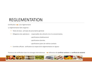 REGLEMENTATION
Certification acte réglementaire
La réglementation SSA s’organise :
 Textes de base : principes de prescription générale
 Obligations des opérateurs - responsables des aliments mis à la consommation,
- spécifications établissement
- spécifications denrées
- spécifications plans de maîtrise sanitaire
 Contrôles officiels : vérification du respect de la réglementation en vigueur
Processus de certification dans les échanges internationaux délivrance de certificat sanitaire ou certificat de salubrité
 