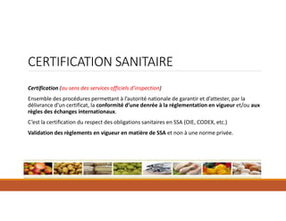 Certification (au sens des services officiels d’inspection)
Ensemble des procédures permettant à l’autorité nationale de garantir et d’attester, par la
délivrance d’un certificat, la conformité d’une denrée à la réglementation en vigueur et/ou aux
règles des échanges internationaux.
C’est la certification du respect des obligations sanitaires en SSA (OIE, CODEX, etc.)
Validation des règlements en vigueur en matière de SSA et non à une norme privée.
CERTIFICATION SANITAIRE
 