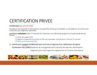 Certification (au sens de l’ISO)
Procédure par laquelle un tiers donne une garantie écrite qu’un produit, un procédé ou un service est
conforme aux exigences spécifiées.
procédure volontaire faite à l’initiative de l’opérateur sur demande propre ou à la demande de ses
clients
 relève des aspects OTC
 apporte une garantie aux clients et offre des avantages commerciaux à celui qui s’y soumet
 basée sur les normes privées
Ex: Certification produit (GLOBALGAP pour les fruits et légumes frais, labélisation d’origine)
Certification ISO 22000 (Systèmes de management de la sécurité des denrées alimentaires -
Exigences pour tout organisme appartenant à la chaîne alimentaire)
CERTIFICATION PRIVEE
 