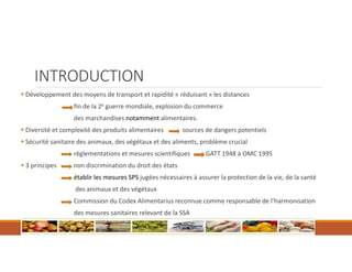 INTRODUCTION
 Développement des moyens de transport et rapidité « réduisant » les distances
fin de la 2e guerre mondiale, explosion du commerce
des marchandises notamment alimentaires.
 Diversité et complexité des produits alimentaires sources de dangers potentiels
 Sécurité sanitaire des animaux, des végétaux et des aliments, problème crucial
règlementations et mesures scientifiques GATT 1948 à OMC 1995
 3 principes non discrimination du droit des états
établir les mesures SPS jugées nécessaires à assurer la protection de la vie, de la santé
des animaux et des végétaux
Commission du Codex Alimentarius reconnue comme responsable de l’harmonisation
des mesures sanitaires relevant de la SSA
 