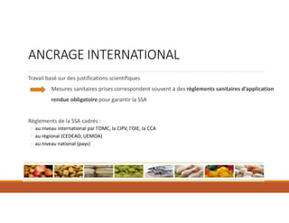ANCRAGE INTERNATIONAL
Travail basé sur des justifications scientifiques
Mesures sanitaires prises correspondent souvent à des règlements sanitaires d’application
rendue obligatoire pour garantir la SSA
Règlements de la SSA cadrés :
◦ au niveau international par l’OMC, la CIPV, l’OIE, la CCA
◦ au régional (CEDEAO, UEMOA)
◦ au niveau national (pays)
 
