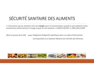 SÉCURITÉ SANITAIRE DES ALIMENTS
« L’assurance que les aliments sont sans danger pour le consommateur quand ils sont préparés et/ou
consommés conformément à l’usage auquel ils sont destinés » CODEX CAC/RCP 1-1969, Rév.4 2003
Mise en œuvre de la SSA Intégration d’objectifs spécifiques dans un cadre d’intervention
correspondant à un Système National de Contrôle des Aliments
 
