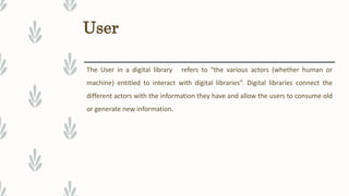 User
The User in a digital library refers to “the various actors (whether human or
machine) entitled to interact with digital libraries”. Digital libraries connect the
different actors with the information they have and allow the users to consume old
or generate new information.
 