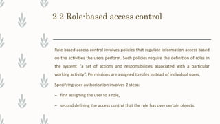 2.2 Role-based access control
Role-based access control involves policies that regulate information access based
on the activities the users perform. Such policies require the definition of roles in
the system: “a set of actions and responsibilities associated with a particular
working activity”. Permissions are assigned to roles instead of individual users.
Specifying user authorization involves 2 steps:
– first assigning the user to a role,
– second defining the access control that the role has over certain objects.
 