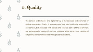 5. Quality
– The content and behavior of a digital library is characterized and evaluated by
quality parameters. Quality is a concept not only used to classify functionality
and content, but also used with objects and services. Some of the parameters
are automatically measured and are objective while others are considered
subjective; some are measured through user evaluations.
 