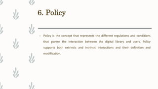 6. Policy
– Policy is the concept that represents the different regulations and conditions
that govern the interaction between the digital library and users. Policy
supports both extrinsic and intrinsic interactions and their definition and
modification.
 