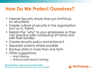 How Do We Protect Ourselves? Internet Security (more than just AntiVirus)  on all systems Create culture of security in the organization  (not us vs. them) Explain the “why” to your employees so they  can practice safe computing at home and  with their families Create security policy and enforce it Separate systems where possible Backup data in more than one form Other suggestions:  Web filtering Enforce Safe Search settings 