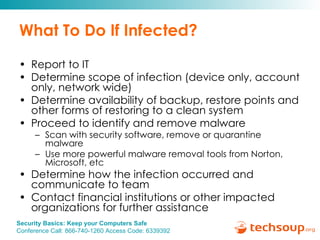 What To Do If Infected? Report to IT Determine scope of infection (device only, account only, network wide) Determine availability of backup, restore points and other forms of restoring to a clean system Proceed to identify and remove malware Scan with security software, remove or quarantine malware  Use more powerful malware removal tools from Norton, Microsoft, etc Determine how the infection occurred and communicate to team Contact financial institutions or other impacted organizations for further assistance 