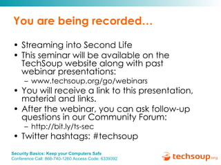 You are being recorded… Streaming into Second Life This seminar will be available on the TechSoup website along with past  webinar presentations: www.techsoup.org/go/webinars You will receive a link to this presentation, material and links.  After the webinar, you can ask follow-up questions in our Community Forum: http://bit.ly/ts-sec Twitter hashtags: #techsoup 