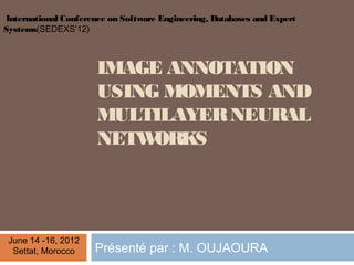 International Conference on Software Engineering, Databases and Expert
Systems(SEDEXS'12)



                      IMAGE ANNOTATION
                      USING MOMENTS AND
                      MULTILAYER NEURAL
                      NETW ORKS




 June 14 -16, 2012
  Settat, Morocco    Présenté par : M. OUJAOURA
 