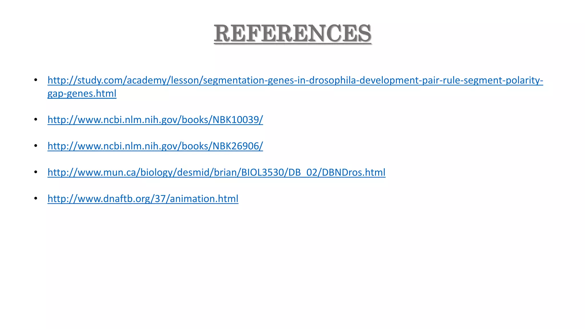 REFERENCES
• http://study.com/academy/lesson/segmentation-genes-in-drosophila-development-pair-rule-segment-polarity-
gap-genes.html
• http://www.ncbi.nlm.nih.gov/books/NBK10039/
• http://www.ncbi.nlm.nih.gov/books/NBK26906/
• http://www.mun.ca/biology/desmid/brian/BIOL3530/DB_02/DBNDros.html
• http://www.dnaftb.org/37/animation.html
 