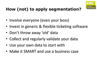 How (not) to apply segmentation?

•   Involve everyone (even your boss)
•   Invest in generic & flexible ticketing software
•   Don’t throw away ‘old’ data
•   Collect and regularly validate your data
•   Use your own data to start with
•   Make it SMART and use a business case
 