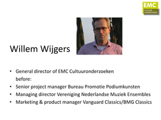 Willem Wijgers

• General director of EMC Cultuuronderzoeken
  before:
• Senior project manager Bureau Promotie Podiumkunsten
• Managing director Vereniging Nederlandse Muziek Ensembles
• Marketing & product manager Vanguard Classics/BMG Classics
 