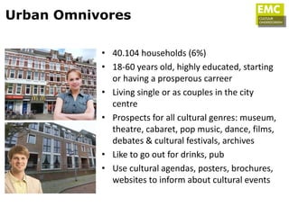Urban Omnivores

           • 40.104 households (6%)
           • 18-60 years old, highly educated, starting
             or having a prosperous carreer
           • Living single or as couples in the city
             centre
           • Prospects for all cultural genres: museum,
             theatre, cabaret, pop music, dance, films,
             debates & cultural festivals, archives
           • Like to go out for drinks, pub
           • Use cultural agendas, posters, brochures,
             websites to inform about cultural events
 