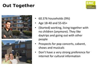Out Together

               • 60.376 households (9%)
               • Age 18-40 and 55-65+
               • (Started) working, living together with
                 no children (anymore). They like
                 daytrips and going out with other
                 people
               • Prospects for pop concerts, cabaret,
                 shows and musicals
               • Don’t have a very strong preference for
                 internet for cultural information
 
