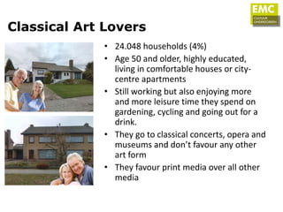 Classical Art Lovers
             • 24.048 households (4%)
             • Age 50 and older, highly educated,
               living in comfortable houses or city-
               centre apartments
             • Still working but also enjoying more
               and more leisure time they spend on
               gardening, cycling and going out for a
               drink.
             • They go to classical concerts, opera and
               museums and don’t favour any other
               art form
             • They favour print media over all other
               media
 