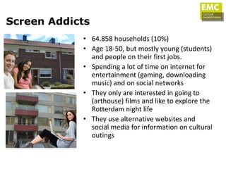 Screen Addicts
            • 64.858 households (10%)
            • Age 18-50, but mostly young (students)
              and people on their first jobs.
            • Spending a lot of time on internet for
              entertainment (gaming, downloading
              music) and on social networks
            • They only are interested in going to
              (arthouse) films and like to explore the
              Rotterdam night life
            • They use alternative websites and
              social media for information on cultural
              outings
 