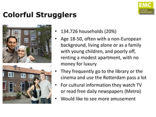 Colorful Strugglers

             • 134.726 households (20%)
             • Age 18-50, often with a non-European
               background, living alone or as a family
               with young children, and poorly off,
               renting a modest apartment, with no
               money for luxury
             • They frequently go to the library or the
               cinema and use the Rotterdam pass a lot
             • For cultural information they watch TV
               or read free daily newspapers (Metro)
             • Would like to see more amusement
 