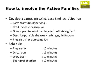 How to involve the Active Families

• Develop a campaign to increase their participation
   –   Form teams (multinational)
   –   Read the case description
   –   Draw a plan to meet the the needs of this segment
   –   Describe possible chances, challenges, limitations
   –   Prepare a short presentation
• Schedule
   –   Preparation            : 10 minutes
   –   Discussion             : 15 minutes
   –   Draw plan              : 10 minutes
   –   Short presentation     : 10 minutes
 