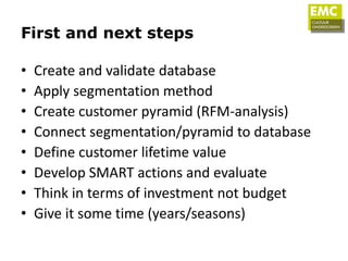First and next steps

•   Create and validate database
•   Apply segmentation method
•   Create customer pyramid (RFM-analysis)
•   Connect segmentation/pyramid to database
•   Define customer lifetime value
•   Develop SMART actions and evaluate
•   Think in terms of investment not budget
•   Give it some time (years/seasons)
 