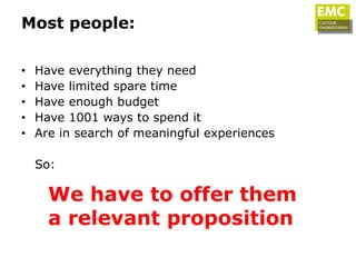 Most people:

•   Have everything they need
•   Have limited spare time
•   Have enough budget
•   Have 1001 ways to spend it
•   Are in search of meaningful experiences

    So:

      We have to offer them
      a relevant proposition
 