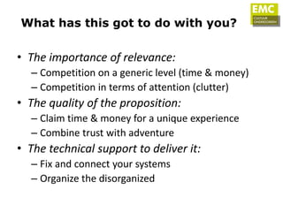 What has this got to do with you?


• The importance of relevance:
  – Competition on a generic level (time & money)
  – Competition in terms of attention (clutter)
• The quality of the proposition:
  – Claim time & money for a unique experience
  – Combine trust with adventure
• The technical support to deliver it:
  – Fix and connect your systems
  – Organize the disorganized
 