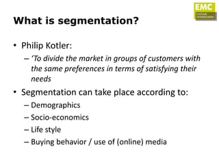 What is segmentation?

• Philip Kotler:
  – ‘To divide the market in groups of customers with
    the same preferences in terms of satisfying their
    needs
• Segmentation can take place according to:
  – Demographics
  – Socio-economics
  – Life style
  – Buying behavior / use of (online) media
 