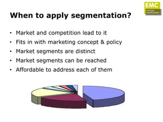 When to apply segmentation?

• Market and competition lead to it
• Fits in with marketing concept & policy
• Market segments are distinct
• Market segments can be reached
• Affordable to address each of them
 