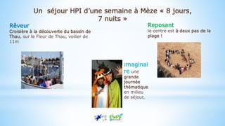 Rêveur
Croisière à la découverte du bassin de
Thau, sur le Fleur de Thau, voilier de
11m
Imaginai
re une
grande
journée
thématique
en milieu
de séjour,
Reposant
le centre est à deux pas de la
plage !
Un séjour HPI d’une semaine à Mèze « 8 jours,
7 nuits »
 