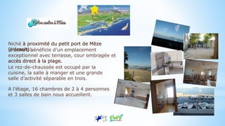 Niché à proximité du petit port de Mèze
(Hérault) ,le centre bénéficie d’un emplacement
exceptionnel avec terrasse, cour ombragée et
accès direct à la plage.
Le rez-de-chaussée est occupé par la
cuisine, la salle à manger et une grande
salle d’activité séparable en trois.
A l’étage, 16 chambres de 2 à 4 personnes
et 3 salles de bain nous accueillent.
 