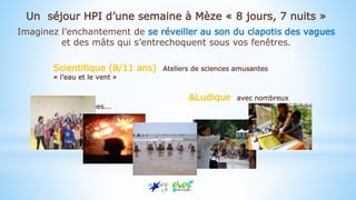 Scientifique (8/11 ans) Ateliers de sciences amusantes
« l’eau et le vent »
&Ludique avec nombreux
jeux et veillées...
Un séjour HPI d’une semaine à Mèze « 8 jours, 7 nuits »
Imaginez l’enchantement de se réveiller au son du clapotis des vagues
et des mâts qui s’entrechoquent sous vos fenêtres.
 
