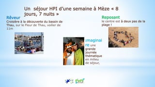 Rêveur
Croisière à la découverte du bassin de
Thau, sur le Fleur de Thau, voilier de
11m
Imaginai
re une
grande
journée
thématique
en milieu
de séjour,
Reposant
le centre est à deux pas de la
plage !
Un séjour HPI d’une semaine à Mèze « 8
jours, 7 nuits »
 