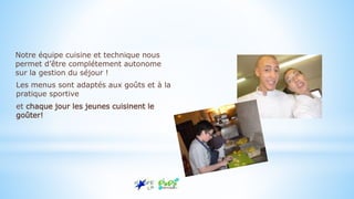Notre équipe cuisine et technique nous
permet d’être complétement autonome
sur la gestion du séjour !
Les menus sont adaptés aux goûts et à la
pratique sportive
et chaque jour les jeunes cuisinent le
goûter!
 